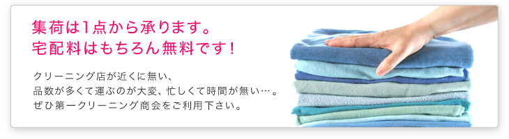 集荷は1点から承ります。宅配料はもちろん無料です。クリーニング店が近くに無い、品数が多くて運ぶのが大変、忙しくて時間が無い…。ぜひ第一クリーニング商会をご利用下さい。